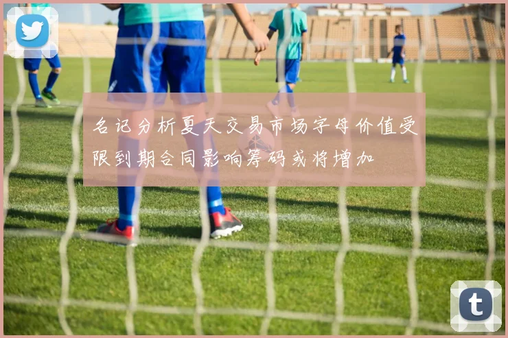 名记分析夏天交易市场字母价值受限到期合同影响筹码或将增加
