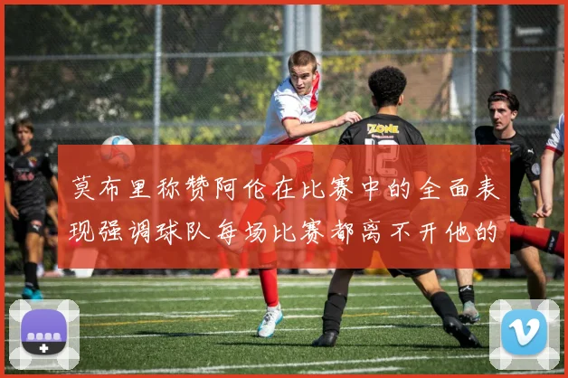 莫布里称赞阿伦在比赛中的全面表现强调球队每场比赛都离不开他的贡献