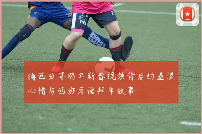 梅西分享鸡年新春视频背后的羞涩心情与西班牙语拜年故事
