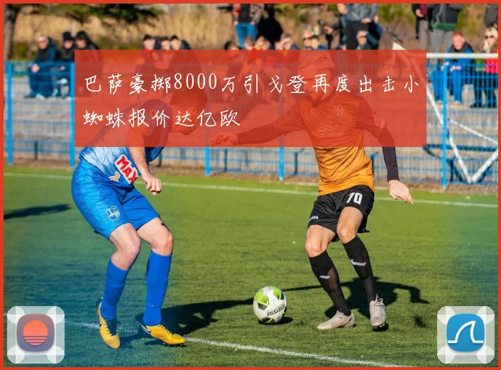 巴萨豪掷8000万引戈登再度出击小蜘蛛报价达亿欧