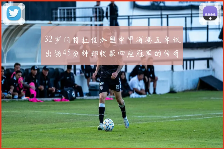 32岁门将杜佳加盟中甲海港五年仅出场45分钟却收获四座冠军的传奇经历