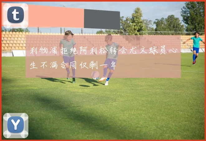 利物浦拒绝阿利松转会尤文球员心生不满合同仅剩一年