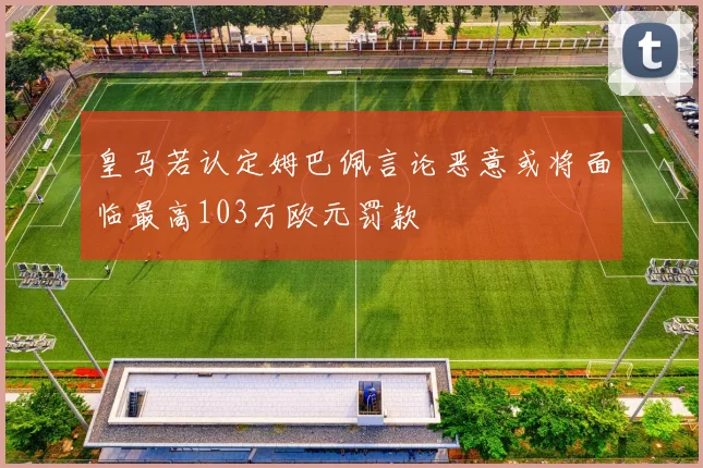 皇马若认定姆巴佩言论恶意或将面临最高103万欧元罚款