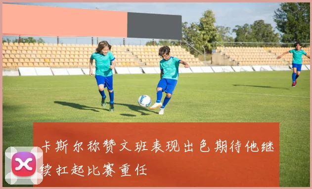 卡斯尔称赞文班表现出色期待他继续扛起比赛重任