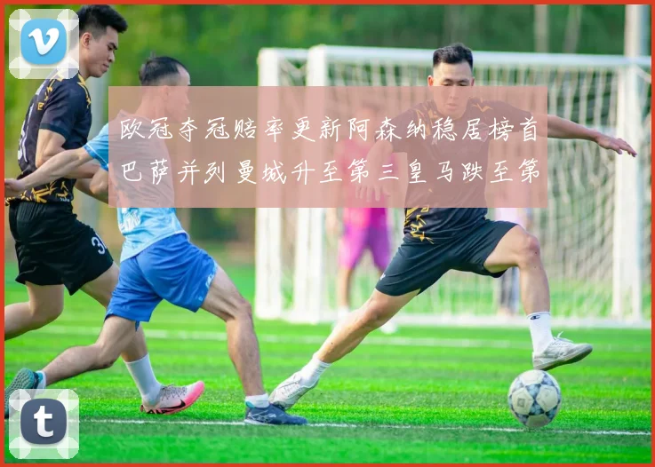 欧冠夺冠赔率更新阿森纳稳居榜首巴萨并列曼城升至第三皇马跌至第七