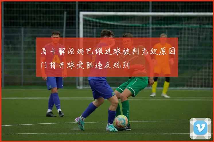 马卡解读姆巴佩进球被判无效原因门将开球受阻违反规则