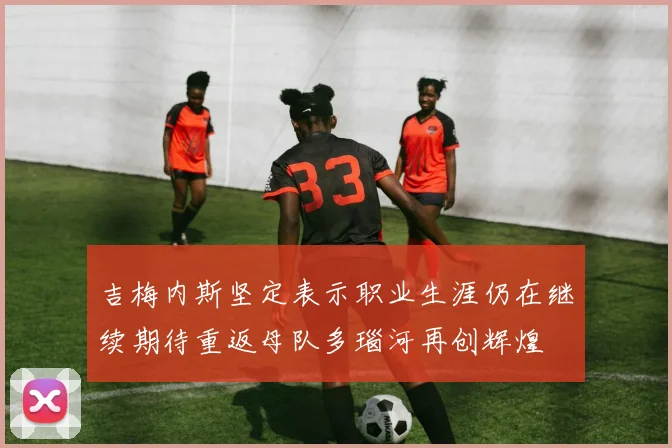 吉梅内斯坚定表示职业生涯仍在继续期待重返母队多瑙河再创辉煌