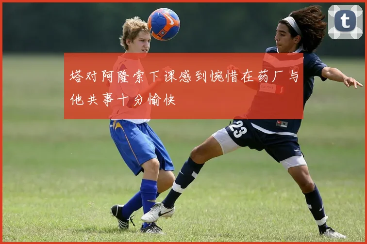 塔对阿隆索下课感到惋惜在药厂与他共事十分愉快